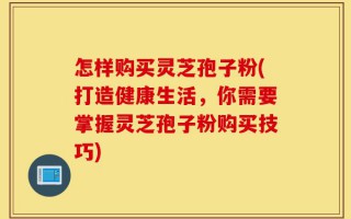 怎样购买灵芝孢子粉(打造健康生活，你需要掌握灵芝孢子粉购买技巧)