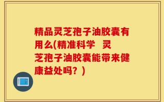 精品灵芝孢子油胶囊有用么(精准科学  灵芝孢子油胶囊能带来健康益处吗？)