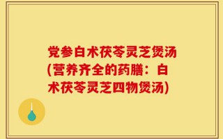 党参白术茯苓灵芝煲汤(营养齐全的药膳：白术茯苓灵芝四物煲汤)