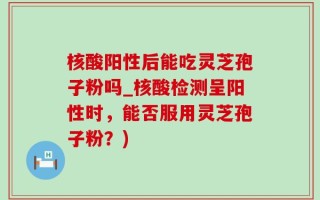 核酸阳性后能吃灵芝孢子粉吗_核酸检测呈阳性时，能否服用灵芝孢子粉？)