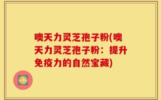 噢天力灵芝孢子粉(噢天力灵芝孢子粉：提升免疫力的自然宝藏)