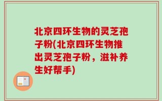 北京四环生物的灵芝孢子粉(北京四环生物推出灵芝孢子粉，滋补养生好帮手)