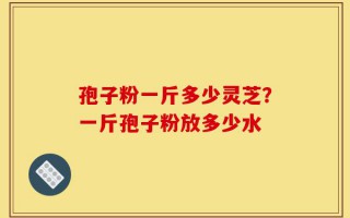 孢子粉一斤多少灵芝？一斤孢子粉放多少水