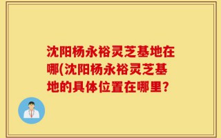 沈阳杨永裕灵芝基地在哪(沈阳杨永裕灵芝基地的具体位置在哪里？