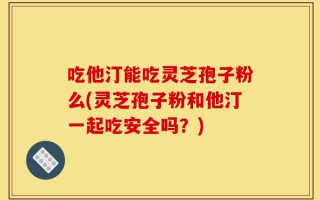 吃他汀能吃灵芝孢子粉么(灵芝孢子粉和他汀一起吃安全吗？)