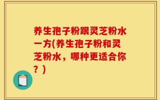 养生孢子粉跟灵芝粉水一方(养生孢子粉和灵芝粉水，哪种更适合你？)