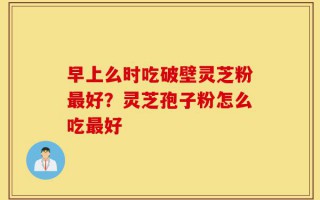 早上么时吃破壁灵芝粉最好？灵芝孢子粉怎么吃最好