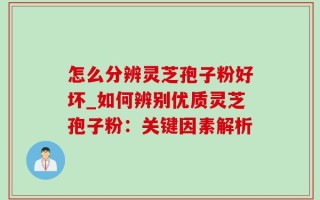 怎么分辨灵芝孢子粉好坏_如何辨别优质灵芝孢子粉：关键因素解析