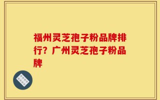 福州灵芝孢子粉品牌排行？广州灵芝孢子粉品牌
