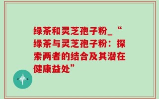 绿茶和灵芝孢子粉_“绿茶与灵芝孢子粉：探索两者的结合及其潜在健康益处”