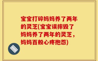 宝宝打碎妈妈养了两年的灵芝(宝宝误摔毁了妈妈养了两年的灵芝，妈妈百般心疼抱怨)