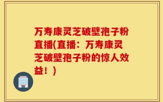 万寿康灵芝破壁孢子粉直播(直播：万寿康灵芝破壁孢子粉的惊人效益！)