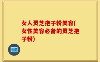 女人灵芝孢子粉美容(女性美容必备的灵芝孢子粉)