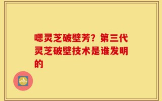嗯灵芝破壁芳？第三代灵芝破壁技术是谁发明的