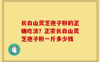 长白山灵芝孢子粉的正确吃法？正宗长白山灵芝孢子粉一斤多少钱