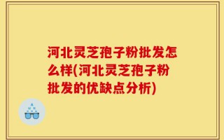 河北灵芝孢子粉批发怎么样(河北灵芝孢子粉批发的优缺点分析)