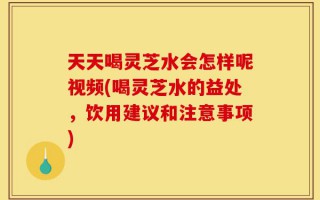 天天喝灵芝水会怎样呢视频(喝灵芝水的益处，饮用建议和注意事项)