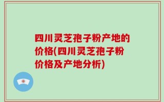 四川灵芝孢子粉产地的价格(四川灵芝孢子粉价格及产地分析)