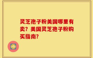 灵芝孢子粉美国哪里有卖？美国灵芝孢子粉购买指南？