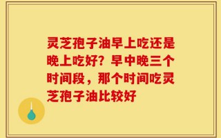 灵芝孢子油早上吃还是晚上吃好？早中晚三个时间段，那个时间吃灵芝孢子油比较好