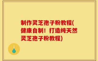 制作灵芝孢子粉教程(健康自制！打造纯天然灵芝孢子粉教程)