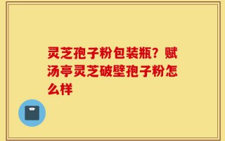 灵芝孢子粉包装瓶？赋汤亭灵芝破壁孢子粉怎么样
