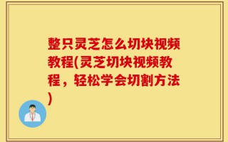 整只灵芝怎么切块视频教程(灵芝切块视频教程，轻松学会切割方法)