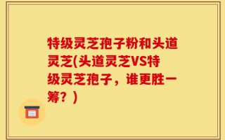 特级灵芝孢子粉和头道灵芝(头道灵芝VS特级灵芝孢子，谁更胜一筹？)