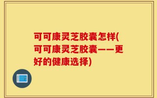 可可康灵芝胶囊怎样(可可康灵芝胶囊——更好的健康选择)