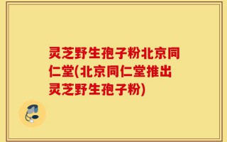 灵芝野生孢子粉北京同仁堂(北京同仁堂推出灵芝野生孢子粉)