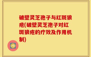破壁灵芝孢子与红斑狼疮(破壁灵芝孢子对红斑狼疮的疗效及作用机制)