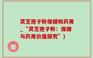 灵芝孢子粉保健和药用_“灵芝孢子粉：保健与药用价值探究”)