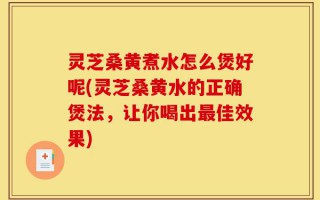 灵芝桑黄煮水怎么煲好呢(灵芝桑黄水的正确煲法，让你喝出最佳效果)