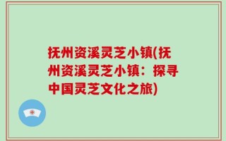 抚州资溪灵芝小镇(抚州资溪灵芝小镇：探寻中国灵芝文化之旅)