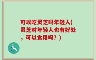 可以吃灵芝吗年轻人(灵芝对年轻人也有好处，可以食用吗？)