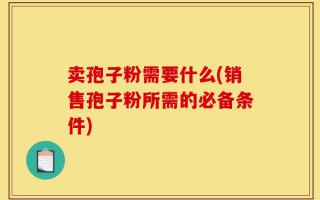卖孢子粉需要什么(销售孢子粉所需的必备条件)
