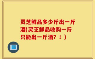 灵芝鲜品多少斤出一斤酒(灵芝鲜品收购一斤只能出一斤酒？！)