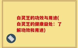 白灵芝的功效与用途(白灵芝的健康益处：了解功效和用途)
