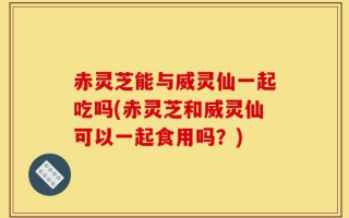 赤灵芝能与威灵仙一起吃吗(赤灵芝和威灵仙可以一起食用吗？)
