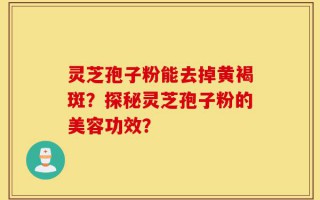 灵芝孢子粉能去掉黄褐斑？探秘灵芝孢子粉的美容功效？
