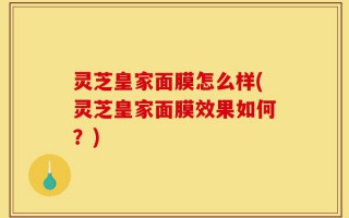 灵芝皇家面膜怎么样(灵芝皇家面膜效果如何？)