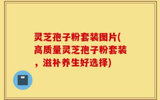 灵芝孢子粉套装图片(高质量灵芝孢子粉套装，滋补养生好选择)