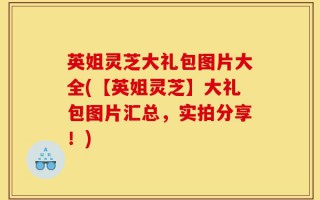 英姐灵芝大礼包图片大全(【英姐灵芝】大礼包图片汇总，实拍分享！)
