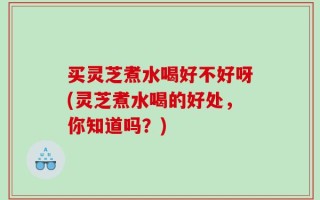买灵芝煮水喝好不好呀(灵芝煮水喝的好处，你知道吗？)