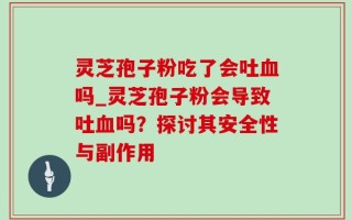 灵芝孢子粉吃了会吐血吗_灵芝孢子粉会导致吐血吗？探讨其安全性与副作用