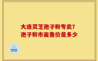大连灵芝孢子粉专卖？孢子粉市面售价是多少