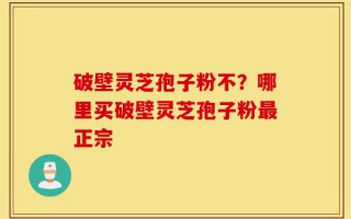 破壁灵芝孢子粉不？哪里买破壁灵芝孢子粉最正宗