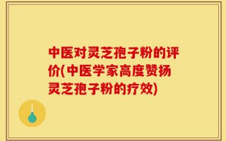 中医对灵芝孢子粉的评价(中医学家高度赞扬灵芝孢子粉的疗效)