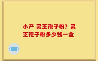小产 灵芝孢子粉？灵芝孢子粉多少钱一盒