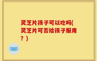 灵芝片孩子可以吃吗(灵芝片可否给孩子服用？)